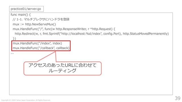 Copyright (C) 2020 Yahoo Japan Corporation. All Rights Reserved.
39
func main() {
// 1-1. マルチプレクサにハンドラを登録
mux := http.NewServeMux()
mux.HandleFunc("/", func(w http.ResponseWriter, r *http.Request) {
http.Redirect(w, r, fmt.Sprintf("http://localhost:%d/index", config.Port), http.StatusMovedPermanently)
})
mux.HandleFunc("/index", index)
mux.HandleFunc("/callback", callback)
...
practice01/server.go
アクセスのあったURLに合わせて
ルーティング
