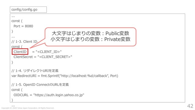 Copyright (C) 2020 Yahoo Japan Corporation. All Rights Reserved.
42
...
const (
Port = 8080
)
...
// 1-3. Client ID、Client Secretを定義
const (
ClientID = ""
ClientSecret = ""
)
// 1-4. リダイレクトURIを定義
var RedirectURI = fmt.Sprintf("http://localhost:%d/callback", Port)
// 1-5. OpenID ConnectのURLを定義
const (
OIDCURL = "https://auth.login.yahoo.co.jp"
)
...
config/config.go
⼤⽂字はじまりの変数︓Public変数
⼩⽂字はじまりの変数︓Private変数
