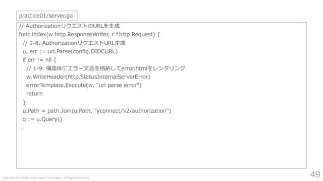 Copyright (C) 2020 Yahoo Japan Corporation. All Rights Reserved.
49
// AuthorizationリクエストのURLを⽣成
func index(w http.ResponseWriter, r *http.Request) {
// 1-8. AuthorizationリクエストURL⽣成
u, err := url.Parse(config.OIDCURL)
if err != nil {
// 1-9. 構造体にエラー⽂⾔を格納してerror.htmlをレンダリング
w.WriteHeader(http.StatusInternalServerError)
errorTemplate.Execute(w, "url parse error")
return
}
u.Path = path.Join(u.Path, "yconnect/v2/authorization")
q := u.Query()
...
practice01/server.go

