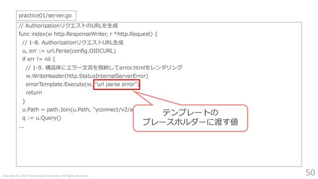 Copyright (C) 2020 Yahoo Japan Corporation. All Rights Reserved.
50
// AuthorizationリクエストのURLを⽣成
func index(w http.ResponseWriter, r *http.Request) {
// 1-8. AuthorizationリクエストURL⽣成
u, err := url.Parse(config.OIDCURL)
if err != nil {
// 1-9. 構造体にエラー⽂⾔を格納してerror.htmlをレンダリング
w.WriteHeader(http.StatusInternalServerError)
errorTemplate.Execute(w, "url parse error")
return
}
u.Path = path.Join(u.Path, "yconnect/v2/authorization")
q := u.Query()
...
practice01/server.go
テンプレートの
プレースホルダーに渡す値
