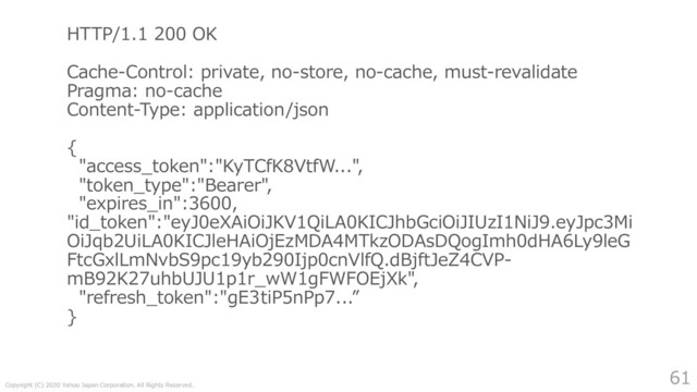 Copyright (C) 2020 Yahoo Japan Corporation. All Rights Reserved.
61
HTTP/1.1 200 OK
Cache-Control: private, no-store, no-cache, must-revalidate
Pragma: no-cache
Content-Type: application/json
{
"access_token":"KyTCfK8VtfW...",
"token_type":"Bearer",
"expires_in":3600,
"id_token":"eyJ0eXAiOiJKV1QiLA0KICJhbGciOiJIUzI1NiJ9.eyJpc3Mi
OiJqb2UiLA0KICJleHAiOjEzMDA4MTkzODAsDQogImh0dHA6Ly9leG
FtcGxlLmNvbS9pc19yb290Ijp0cnVlfQ.dBjftJeZ4CVP-
mB92K27uhbUJU1p1r_wW1gFWFOEjXk",
"refresh_token":"gE3tiP5nPp7...”
}

