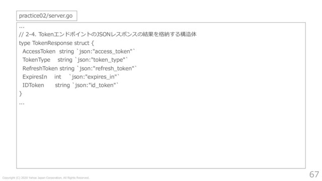 Copyright (C) 2020 Yahoo Japan Corporation. All Rights Reserved.
67
...
// 2-4. TokenエンドポイントのJSONレスポンスの結果を格納する構造体
type TokenResponse struct {
AccessToken string `json:"access_token"`
TokenType string `json:"token_type"`
RefreshToken string `json:"refresh_token"`
ExpiresIn int `json:"expires_in"`
IDToken string `json:"id_token"`
}
...
practice02/server.go
