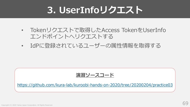 Copyright (C) 2020 Yahoo Japan Corporation. All Rights Reserved.
3. UserInfoリクエスト
69
• Tokenリクエストで取得したAccess TokenをUserInfo
エンドポイントへリクエストする
• IdPに登録されているユーザーの属性情報を取得する
https://github.com/kura-lab/kuroobi-hands-on-2020/tree/20200204/practice03
演習ソースコード
