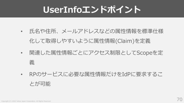 Copyright (C) 2020 Yahoo Japan Corporation. All Rights Reserved.
UserInfoエンドポイント
70
• ⽒名や住所、メールアドレスなどの属性情報を標準仕様
化して取得しやすいように属性情報(Claim)を定義
• 関連した属性情報ごとにアクセス制限としてScopeを定
義
• RPのサービスに必要な属性情報だけをIdPに要求するこ
とが可能
