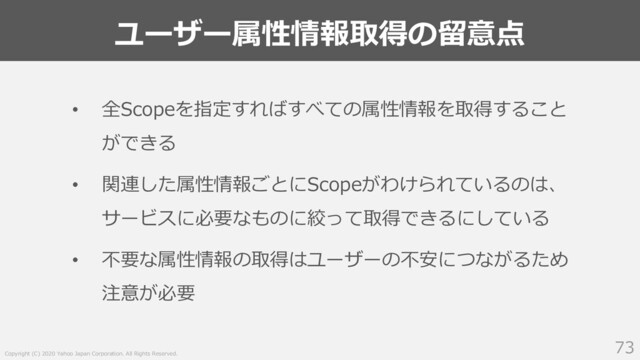 Copyright (C) 2020 Yahoo Japan Corporation. All Rights Reserved.
ユーザー属性情報取得の留意点
73
• 全Scopeを指定すればすべての属性情報を取得すること
ができる
• 関連した属性情報ごとにScopeがわけられているのは、
サービスに必要なものに絞って取得できるにしている
• 不要な属性情報の取得はユーザーの不安につながるため
注意が必要
