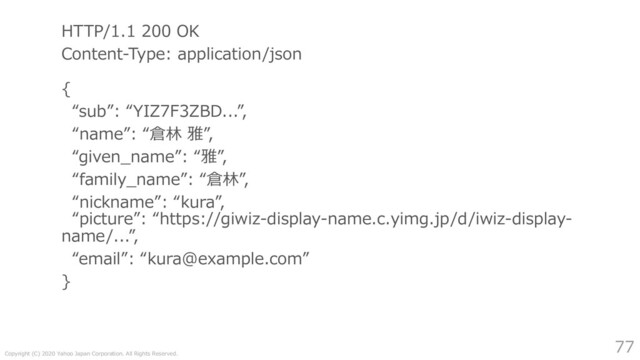 Copyright (C) 2020 Yahoo Japan Corporation. All Rights Reserved.
77
HTTP/1.1 200 OK
Content-Type: application/json
{
“sub”: “YIZ7F3ZBD...”,
“name”: “倉林 雅”,
“given_name”: “雅”,
“family_name”: “倉林”,
“nickname”: “kura”,
“picture”: “https://giwiz-display-name.c.yimg.jp/d/iwiz-display-
name/...”,
“email”: “kura@example.com”
}
