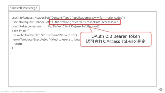 Copyright (C) 2020 Yahoo Japan Corporation. All Rights Reserved.
80
...
userInfoRequest.Header.Set("Content-Type", "application/x-www-form-urlencoded")
userInfoRequest.Header.Set("Authorization", "Bearer "+tokenData.AccessToken)
userInfoResponse, err := http.DefaultClient.Do(userInfoRequest)
if err != nil {
w.WriteHeader(http.StatusInternalServerError)
errorTemplate.Execute(w, "failed to user attribute request")
return
}
...
practice03/server.go
OAuth 2.0 Bearer Token
認可されたAccess Tokenを指定
