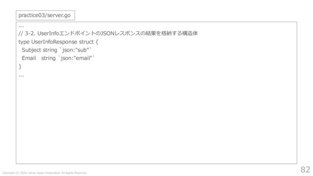 Copyright (C) 2020 Yahoo Japan Corporation. All Rights Reserved.
82
...
// 3-2. UserInfoエンドポイントのJSONレスポンスの結果を格納する構造体
type UserInfoResponse struct {
Subject string `json:"sub"`
Email string `json:"email"`
}
...
practice03/server.go
