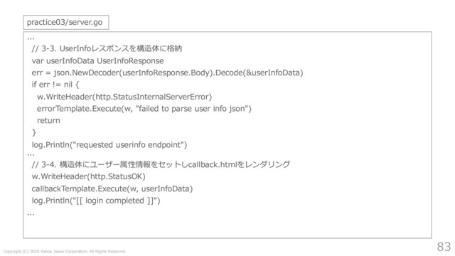 Copyright (C) 2020 Yahoo Japan Corporation. All Rights Reserved.
83
...
// 3-3. UserInfoレスポンスを構造体に格納
var userInfoData UserInfoResponse
err = json.NewDecoder(userInfoResponse.Body).Decode(&userInfoData)
if err != nil {
w.WriteHeader(http.StatusInternalServerError)
errorTemplate.Execute(w, "failed to parse user info json")
return
}
log.Println("requested userinfo endpoint")
...
// 3-4. 構造体にユーザー属性情報をセットしcallback.htmlをレンダリング
w.WriteHeader(http.StatusOK)
callbackTemplate.Execute(w, userInfoData)
log.Println("[[ login completed ]]")
...
practice03/server.go
