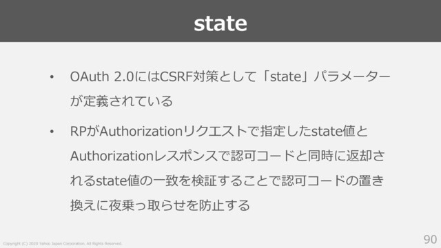 Copyright (C) 2020 Yahoo Japan Corporation. All Rights Reserved.
state
90
• OAuth 2.0にはCSRF対策として「state」パラメーター
が定義されている
• RPがAuthorizationリクエストで指定したstate値と
Authorizationレスポンスで認可コードと同時に返却さ
れるstate値の⼀致を検証することで認可コードの置き
換えに夜乗っ取らせを防⽌する
