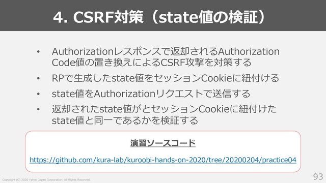 Copyright (C) 2020 Yahoo Japan Corporation. All Rights Reserved.
4. CSRF対策（state値の検証）
93
• Authorizationレスポンスで返却されるAuthorization
Code値の置き換えによるCSRF攻撃を対策する
• RPで⽣成したstate値をセッションCookieに紐付ける
• state値をAuthorizationリクエストで送信する
• 返却されたstate値がとセッションCookieに紐付けた
state値と同⼀であるかを検証する
https://github.com/kura-lab/kuroobi-hands-on-2020/tree/20200204/practice04
演習ソースコード
