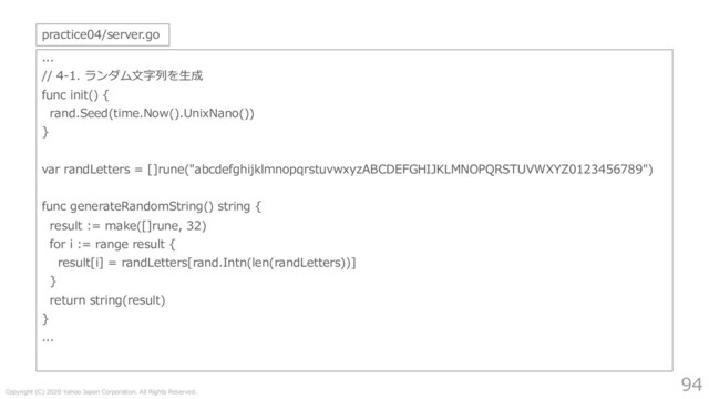Copyright (C) 2020 Yahoo Japan Corporation. All Rights Reserved.
94
...
// 4-1. ランダム⽂字列を⽣成
func init() {
rand.Seed(time.Now().UnixNano())
}
var randLetters = []rune("abcdefghijklmnopqrstuvwxyzABCDEFGHIJKLMNOPQRSTUVWXYZ0123456789")
func generateRandomString() string {
result := make([]rune, 32)
for i := range result {
result[i] = randLetters[rand.Intn(len(randLetters))]
}
return string(result)
}
...
practice04/server.go
