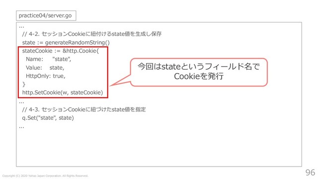 Copyright (C) 2020 Yahoo Japan Corporation. All Rights Reserved.
96
...
// 4-2. セッションCookieに紐付けるstate値を⽣成し保存
state := generateRandomString()
stateCookie := &http.Cookie{
Name: "state",
Value: state,
HttpOnly: true,
}
http.SetCookie(w, stateCookie)
...
// 4-3. セッションCookieに紐づけたstate値を指定
q.Set("state", state)
...
practice04/server.go
今回はstateというフィールド名で
Cookieを発⾏
