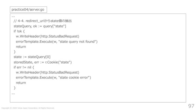Copyright (C) 2020 Yahoo Japan Corporation. All Rights Reserved.
97
...
// 4-4. redirect_uriからstate値の抽出
stateQuery, ok := query["state"]
if !ok {
w.WriteHeader(http.StatusBadRequest)
errorTemplate.Execute(w, "state query not found")
return
}
state := stateQuery[0]
storedState, err := r.Cookie("state")
if err != nil {
w.WriteHeader(http.StatusBadRequest)
errorTemplate.Execute(w, "state cookie error")
return
}
...
practice04/server.go
