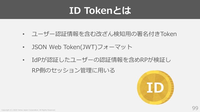 Copyright (C) 2020 Yahoo Japan Corporation. All Rights Reserved.
ID Tokenとは
99
• ユーザー認証情報を含む改ざん検知⽤の署名付きToken
• JSON Web Token(JWT)フォーマット
• IdPが認証したユーザーの認証情報を含めRPが検証し
RP側のセッション管理に⽤いる
ID
