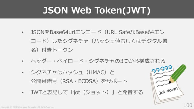 Copyright (C) 2020 Yahoo Japan Corporation. All Rights Reserved.
JSON Web Token(JWT)
100
• JSONをBase64urlエンコード（URL SafeなBase64エン
コード）したシグネチャ（ハッシュ値もしくはデジタル署
名）付きトークン
• ヘッダー・ペイロード・シグネチャの3つから構成される
• シグネチャはハッシュ（HMAC）と
公開鍵暗号（RSA・ECDSA）をサポート
• JWTと表記して「jot（ジョット）」と発⾳する Jot down
