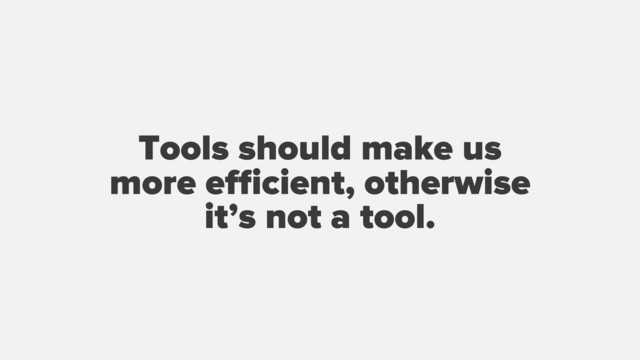 Tools should make us
more eﬃcient, otherwise
it’s not a tool.
