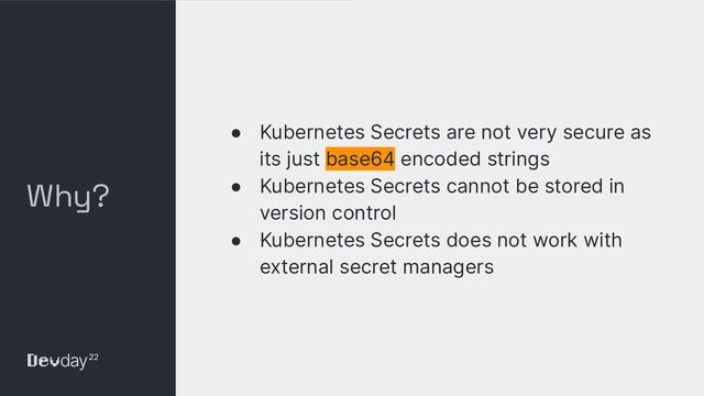 © Okta and/or its afﬁliates. All rights reserved. Conﬁdential Information of Okta – For Recipient’s Internal Use Only
Why?
● Kubernetes Secrets are not very secure as
its just base64 encoded strings
● Kubernetes Secrets cannot be stored in
version control
● Kubernetes Secrets does not work with
external secret managers
