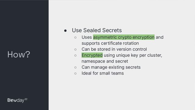 © Okta and/or its afﬁliates. All rights reserved. Conﬁdential Information of Okta – For Recipient’s Internal Use Only
How?
● Use Sealed Secrets
○ Uses asymmetric crypto encryption and
supports certificate rotation
○ Can be stored in version control
○ Encrypted using unique key per cluster,
namespace and secret
○ Can manage existing secrets
○ Ideal for small teams
