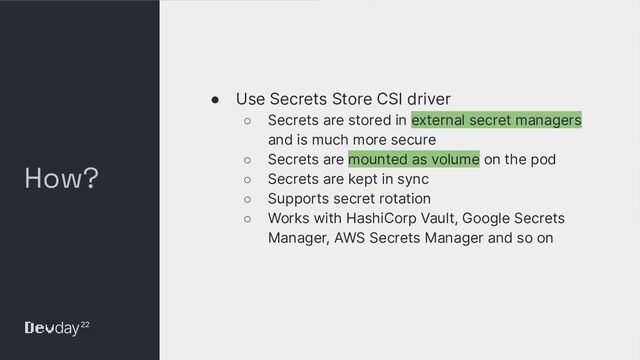 © Okta and/or its afﬁliates. All rights reserved. Conﬁdential Information of Okta – For Recipient’s Internal Use Only
How?
● Use Secrets Store CSI driver
○ Secrets are stored in external secret managers
and is much more secure
○ Secrets are mounted as volume on the pod
○ Secrets are kept in sync
○ Supports secret rotation
○ Works with HashiCorp Vault, Google Secrets
Manager, AWS Secrets Manager and so on
