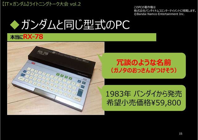ガンダムと同じ型式のPC
本当にRX-78
1983年 バンダイから発売
希望小売価格¥59,800
冗談のような名前
（ガノタのおっさんがつけそう）
このPCの著作権は
株式会社バンダイナムコエンターテイメントに帰属します。
©Bandai Namco Entertainment Inc.
【IT×ガンダム】ライトニングトーク大会 vol.2
15
