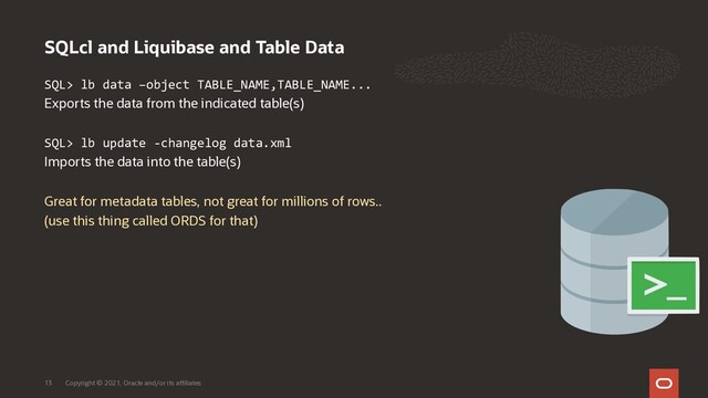 SQLcl and Liquibase and Table Data
Copyright © 2021, Oracle and/or its affiliates
13
SQL> lb data –object TABLE_NAME,TABLE_NAME...
Exports the data from the indicated table(s)
SQL> lb update -changelog data.xml
Imports the data into the table(s)
Great for metadata tables, not great for millions of rows..
(use this thing called ORDS for that)
