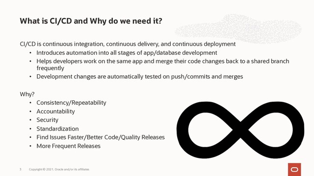 CI/CD is continuous integration, continuous delivery, and continuous deployment
• Introduces automation into all stages of app/database development
• Helps developers work on the same app and merge their code changes back to a shared branch
frequently
• Development changes are automatically tested on push/commits and merges
Why?
• Consistency/Repeatability
• Accountability
• Security
• Standardization
• Find Issues Faster/Better Code/Quality Releases
• More Frequent Releases
What is CI/CD and Why do we need it?
Copyright © 2021, Oracle and/or its affiliates
3
