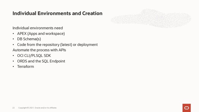 Individual environments need
• APEX (Apps and workspace)
• DB Schema(s)
• Code from the repository (latest) or deployment
Automate the process with APIs
• OCI CLI/PLSQL SDK
• ORDS and the SQL Endpoint
• Terraform
Individual Environments and Creation
Copyright © 2021, Oracle and/or its affiliates
22
