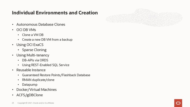 • Autonomous Database Clones
• OCI DB VMs
• Clone a VM DB
• Create a new DB VM from a backup
• Using OCI ExaCS
• Sparse Cloning
• Using Multi-tenancy
• DB-APIs via ORDS
• Using REST-Enabled SQL Service
• Reusable Instance
• Guaranteed Restore Points/Flashback Database
• RMAN duplicate/clone
• Datapump
• Docker/Virtual Machines
• ACFS/gDBClone
Individual Environments and Creation
Copyright © 2021, Oracle and/or its affiliates
23
