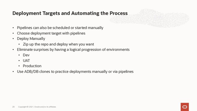 • Pipelines can also be scheduled or started manually
• Choose deployment target with pipelines
• Deploy Manually
• Zip up the repo and deploy when you want
• Eliminate surprises by having a logical progression of environments
• Dev
• UAT
• Production
• Use ADB/DB clones to practice deployments manually or via pipelines
Deployment Targets and Automating the Process
Copyright © 2021, Oracle and/or its affiliates
28
