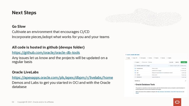 Go Slow
Cultivate an environment that encourages CI/CD
Incorporate pieces/adopt what works for you and your teams
All code is hosted in github (devops folder)
https://github.com/oracle/oracle-db-tools
Any issues let us know and the projects will be updated on a
regular basis
Oracle LiveLabs
https://apexapps.oracle.com/pls/apex/dbpm/r/livelabs/home
Demos and Labs to get you started in OCI and with the Oracle
database
Next Steps
Copyright © 2021, Oracle and/or its affiliates
34
