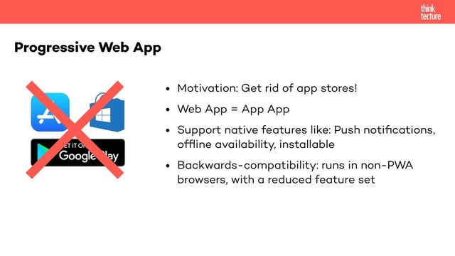 • Motivation: Get rid of app stores!
• Web App = App App
• Support native features like: Push notiﬁcations,
ofﬂine availability, installable
• Backwards-compatibility: runs in non-PWA
browsers, with a reduced feature set
Progressive Web App
