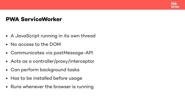 • A JavaScript running in its own thread
• No access to the DOM
• Communicates via postMessage-API
• Acts as a controller/proxy/interceptor
• Can perform background tasks
• Has to be installed before usage
• Runs whenever the browser is running
PWA ServiceWorker
