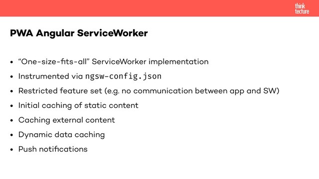 • “One-size-ﬁts-all” ServiceWorker implementation
• Instrumented via ngsw-config.json
• Restricted feature set (e.g. no communication between app and SW)
• Initial caching of static content
• Caching external content
• Dynamic data caching
• Push notiﬁcations
PWA Angular ServiceWorker

