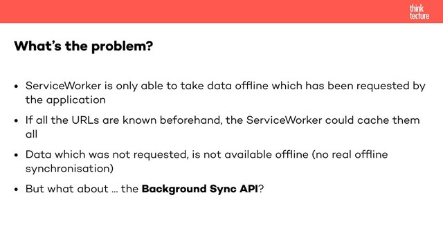 • ServiceWorker is only able to take data ofﬂine which has been requested by
the application
• If all the URLs are known beforehand, the ServiceWorker could cache them
all
• Data which was not requested, is not available ofﬂine (no real ofﬂine
synchronisation)
• But what about … the Background Sync API?
What’s the problem?
