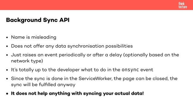 • Name is misleading
• Does not offer any data synchronisation possibilities
• Just raises an event periodically or after a delay (optionally based on the
network type)
• It’s totally up to the developer what to do in the onsync event
• Since the sync is done in the ServiceWorker, the page can be closed, the
sync will be fulﬁlled anyway
• It does not help anything with syncing your actual data!
Background Sync API

