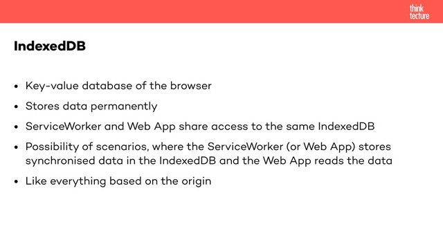 • Key-value database of the browser
• Stores data permanently
• ServiceWorker and Web App share access to the same IndexedDB
• Possibility of scenarios, where the ServiceWorker (or Web App) stores
synchronised data in the IndexedDB and the Web App reads the data
• Like everything based on the origin
IndexedDB
