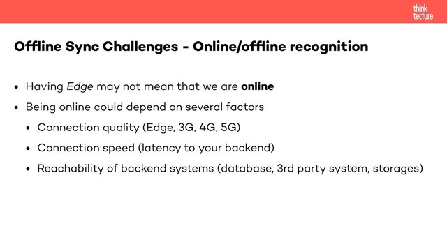 • Having Edge may not mean that we are online
• Being online could depend on several factors
• Connection quality (Edge, 3G, 4G, 5G)
• Connection speed (latency to your backend)
• Reachability of backend systems (database, 3rd party system, storages)
Ofﬂine Sync Challenges - Online/ofﬂine recognition
