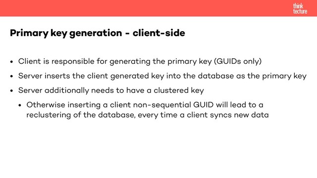 • Client is responsible for generating the primary key (GUIDs only)
• Server inserts the client generated key into the database as the primary key
• Server additionally needs to have a clustered key
• Otherwise inserting a client non-sequential GUID will lead to a
reclustering of the database, every time a client syncs new data
Primary key generation - client-side
