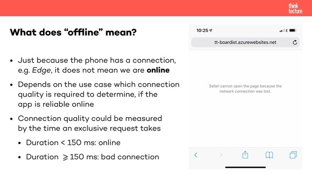 • Just because the phone has a connection, 
e.g. Edge, it does not mean we are online
• Depends on the use case which connection 
quality is required to determine, if the  
app is reliable online
• Connection quality could be measured 
by the time an exclusive request takes
• Duration < 150 ms: online
• Duration !>=150 ms: bad connection
What does “ofﬂine” mean?
