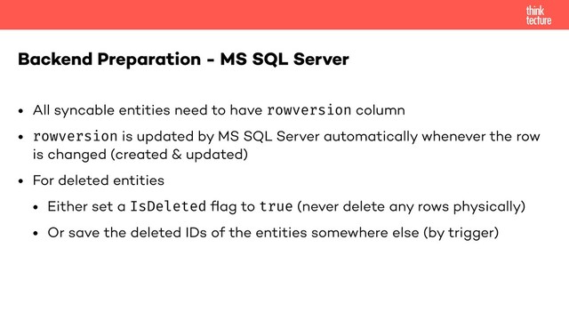 • All syncable entities need to have rowversion column
• rowversion is updated by MS SQL Server automatically whenever the row
is changed (created & updated)
• For deleted entities
• Either set a IsDeleted ﬂag to true (never delete any rows physically)
• Or save the deleted IDs of the entities somewhere else (by trigger)
Backend Preparation - MS SQL Server
