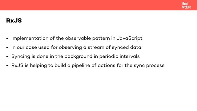 • Implementation of the observable pattern in JavaScript
• In our case used for observing a stream of synced data
• Syncing is done in the background in periodic intervals
• RxJS is helping to build a pipeline of actions for the sync process
RxJS
