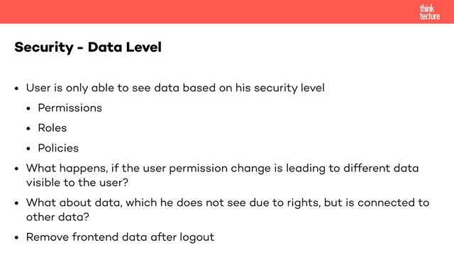 • User is only able to see data based on his security level
• Permissions
• Roles
• Policies
• What happens, if the user permission change is leading to different data
visible to the user?
• What about data, which he does not see due to rights, but is connected to
other data?
• Remove frontend data after logout
Security - Data Level
