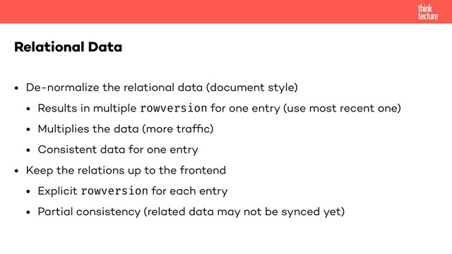 • De-normalize the relational data (document style)
• Results in multiple rowversion for one entry (use most recent one)
• Multiplies the data (more trafﬁc)
• Consistent data for one entry
• Keep the relations up to the frontend
• Explicit rowversion for each entry
• Partial consistency (related data may not be synced yet)
Relational Data
