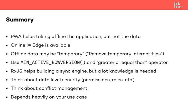 • PWA helps taking ofﬂine the application, but not the data
• Online != Edge is available
• Ofﬂine data may be “temporary” (“Remove temporary internet ﬁles”)
• Use MIN_ACTIVE_ROWVERSION() and “greater or equal than” operator
• RxJS helps building a sync engine, but a lot knowledge is needed
• Think about data level security (permissions, roles, etc.)
• Think about conﬂict management
• Depends heavily on your use case
Summary
