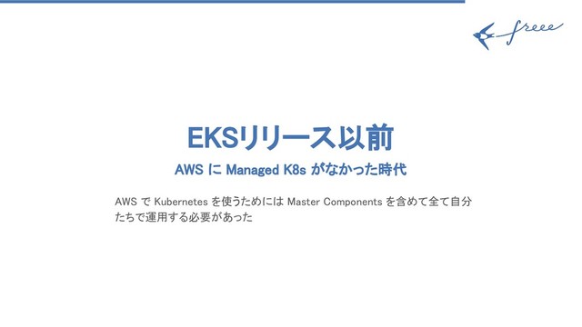 EKSリリース以前 
AWS に Managed K8s がなかった時代 
AWS で Kubernetes を使うためには Master Components を含めて全て自分
たちで運用する必要があった 
