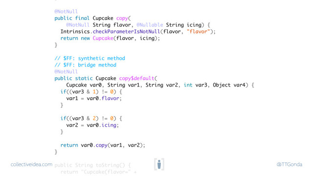 collectiveidea.com @TTGonda
@NotNull
public final Cupcake copy(
@NotNull String flavor, @Nullable String icing) {
Intrinsics.checkParameterIsNotNull(flavor, "flavor");
return new Cupcake(flavor, icing);
}
// $FF: synthetic method
// $FF: bridge method
@NotNull
public static Cupcake copy$default(
Cupcake var0, String var1, String var2, int var3, Object var4) {
if((var3 & 1) != 0) {
var1 = var0.flavor;
}
if((var3 & 2) != 0) {
var2 = var0.icing;
}
return var0.copy(var1, var2);
}
public String toString() {
return "Cupcake(flavor=" +
