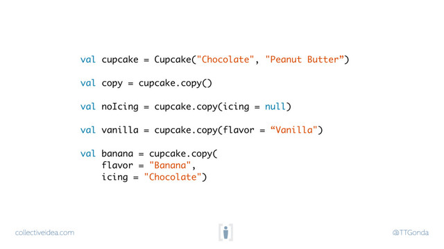 collectiveidea.com @TTGonda
val cupcake = Cupcake("Chocolate", "Peanut Butter”) 
val copy = cupcake.copy() 
val noIcing = cupcake.copy(icing = null) 
val vanilla = cupcake.copy(flavor = “Vanilla") 
val banana = cupcake.copy( 
flavor = "Banana",  
icing = "Chocolate")
