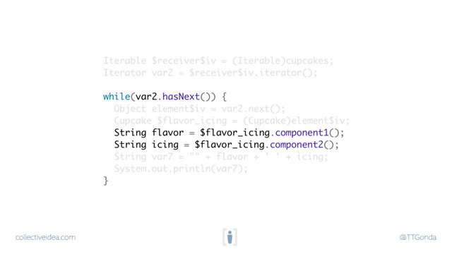 collectiveidea.com @TTGonda
Iterable $receiver$iv = (Iterable)cupcakes;
Iterator var2 = $receiver$iv.iterator();
while(var2.hasNext()) {
Object element$iv = var2.next();
Cupcake $flavor_icing = (Cupcake)element$iv;
String flavor = $flavor_icing.component1();
String icing = $flavor_icing.component2();
String var7 = "" + flavor + ' ' + icing;
System.out.println(var7);
}
