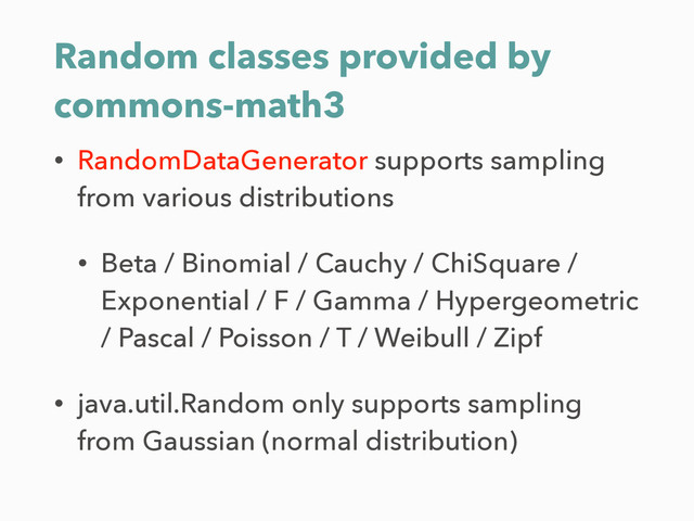 Random classes provided by
commons-math3
• RandomDataGenerator supports sampling
from various distributions
• Beta / Binomial / Cauchy / ChiSquare /
Exponential / F / Gamma / Hypergeometric
/ Pascal / Poisson / T / Weibull / Zipf
• java.util.Random only supports sampling
from Gaussian (normal distribution)
